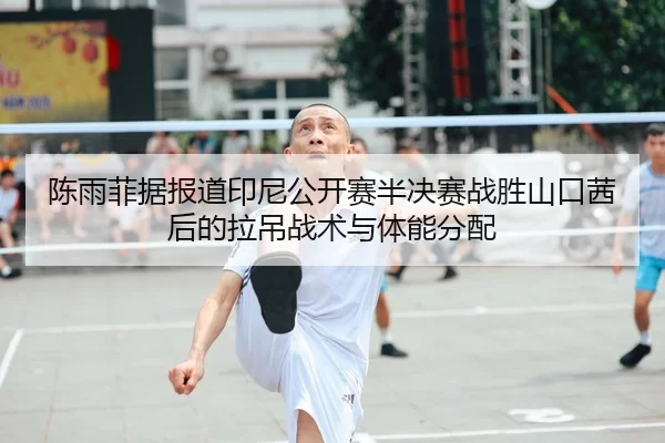 陈雨菲据报道印尼公开赛半决赛战胜山口茜后的拉吊战术与体能分配