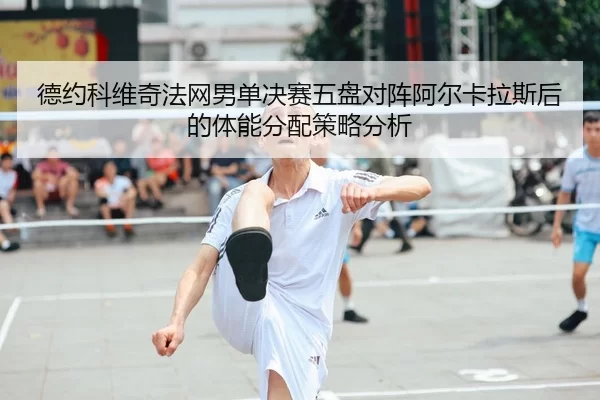 德约科维奇法网男单决赛五盘对阵阿尔卡拉斯后的体能分配策略分析