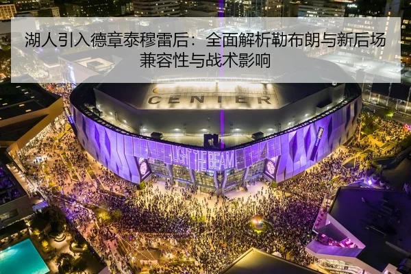 湖人引入德章泰穆雷后：全面解析勒布朗与新后场兼容性与战术影响